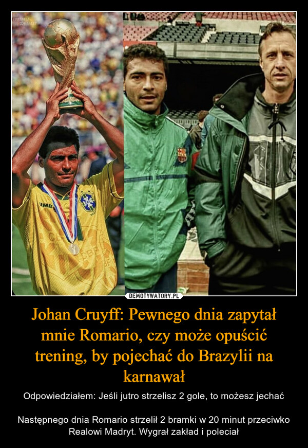 Johan Cruyff: Pewnego dnia zapytał mnie Romario, czy może opuścić trening, by pojechać do Brazylii na karnawał – Odpowiedziałem: Jeśli jutro strzelisz 2 gole, to możesz jechaćNastępnego dnia Romario strzelił 2 bramki w 20 minut przeciwko Realowi Madryt. Wygrał zakład i poleciał 