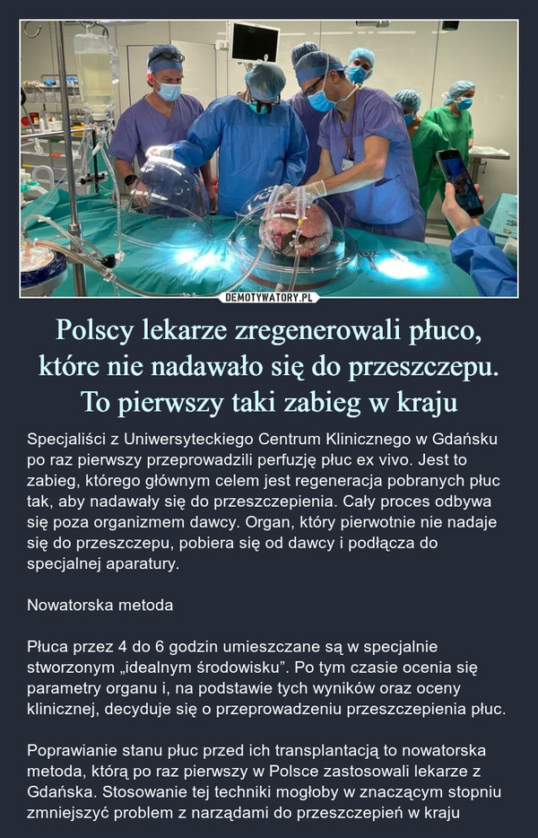 Polscy lekarze zregenerowali płuco, które nie nadawało się do przeszczepu. To pierwszy taki zabieg w kraju – Specjaliści z Uniwersyteckiego Centrum Klinicznego w Gdańsku po raz pierwszy przeprowadzili perfuzję płuc ex vivo. Jest to zabieg, którego głównym celem jest regeneracja pobranych płuc tak, aby nadawały się do przeszczepienia. Cały proces odbywa się poza organizmem dawcy. Organ, który pierwotnie nie nadaje się do przeszczepu, pobiera się od dawcy i podłącza do specjalnej aparatury.Nowatorska metodaPłuca przez 4 do 6 godzin umieszczane są w specjalnie stworzonym „idealnym środowisku”. Po tym czasie ocenia się parametry organu i, na podstawie tych wyników oraz oceny klinicznej, decyduje się o przeprowadzeniu przeszczepienia płuc.Poprawianie stanu płuc przed ich transplantacją to nowatorska metoda, którą po raz pierwszy w Polsce zastosowali lekarze z Gdańska. Stosowanie tej techniki mogłoby w znaczącym stopniu zmniejszyć problem z narządami do przeszczepień w kraju Specjaliści z Uniwersyteckiego Centrum Klinicznego w Gdańsku po raz pierwszy przeprowadzili perfuzję płuc ex vivo. Jest to zabieg, którego głównym celem jest regeneracja pobranych płuc tak, aby nadawały się do przeszczepienia. Cały proces odbywa się poza organizmem dawcy. Organ, który pierwotnie nie nadaje się do przeszczepu, pobiera się od dawcy i podłącza do specjalnej aparatury.Nowatorska metodaPłuca przez 4 do 6 godzin umieszczane są w specjalnie stworzonym „idealnym środowisku”. Po tym czasie ocenia się parametry organu i, na podstawie tych wyników oraz oceny klinicznej, decyduje się o przeprowadzeniu przeszczepienia płuc.Poprawianie stanu płuc przed ich transplantacją to nowatorska metoda, którą po raz pierwszy w Polsce zastosowali lekarze z Gdańska. Stosowanie tej techniki mogłoby w znaczącym stopniu zmniejszyć problem z narządami do przeszczepień w kraju