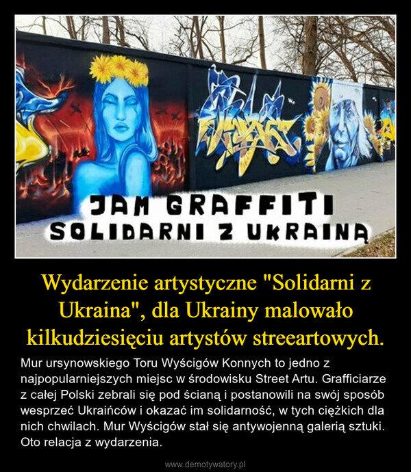 Wydarzenie artystyczne "Solidarni z Ukraina", dla Ukrainy malowało kilkudziesięciu artystów streeartowych. – Mur ursynowskiego Toru Wyścigów Konnych to jedno z najpopularniejszych miejsc w środowisku Street Artu. Grafficiarze z całej Polski zebrali się pod ścianą i postanowili na swój sposób wesprzeć Ukraińców i okazać im solidarność, w tych ciężkich dla nich chwilach. Mur Wyścigów stał się antywojenną galerią sztuki. Oto relacja z wydarzenia. 