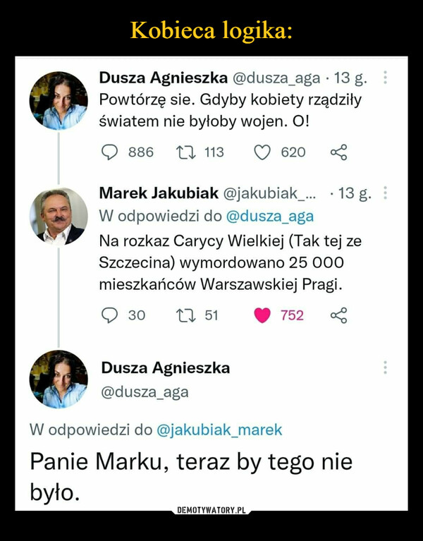  –  Dusza Agnieszka @dusza_aga 13 g. Powtórzę sie. Gdyby kobiety rządziły światem nie byłoby wojen. 0! Q 886 'n, 113 Q 620 Marek Jakubiak @jakubiak_... • 13 g. W odpowiedzi do @dusza_aga Na rozkaz Carycy Wielkiej (Tak tej ze Szczecina) wymordowano 25 000 mieszkańców Warszawskiej Pragi. Q 30 'n, 51 li 752 < ,p, > , Dusza Agnieszka I : - ' @dusza_aga W odpowiedzi do @jakubiak_marek Panie Marku, teraz by tego nie było.