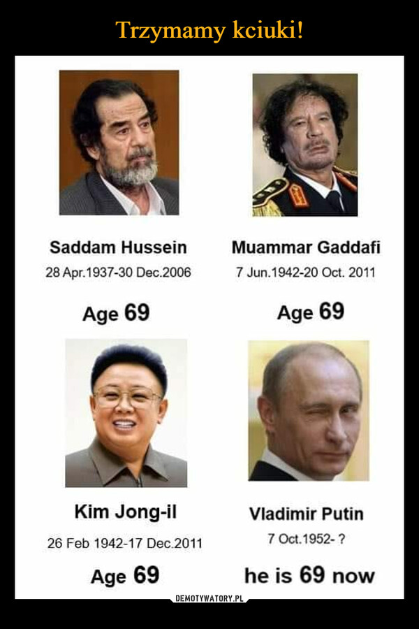  –  Saddam Hussein 28 Apr.1937-30 Dec.2006 Age 69 ("IN illilkil Kim Jong-il 26 Feb 1942-17 Dec.2011 Age 69 Muammar Gaddafi 7 Jun.1942-20 Oct. 2011 Age 69 Vladimir Putin 7 00.1952- ? he is 69 now