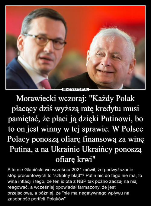 Morawiecki wczoraj: "Każdy Polak płacący dziś wyższą ratę kredytu musi pamiętać, że płaci ją dzięki Putinowi, bo to on jest winny w tej sprawie. W Polsce Polacy ponoszą ofiarę finansową za winę Putina, a na Ukrainie Ukraińcy ponoszą ofiarę krwi"