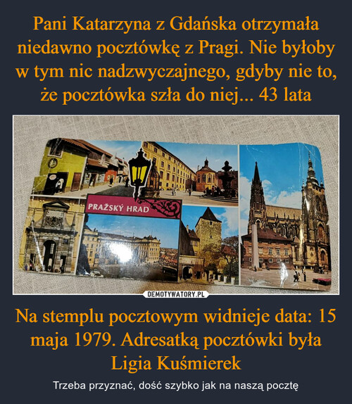 Pani Katarzyna z Gdańska otrzymała niedawno pocztówkę z Pragi. Nie byłoby w tym nic nadzwyczajnego, gdyby nie to, że pocztówka szła do niej... 43 lata Na stemplu pocztowym widnieje data: 15 maja 1979. Adresatką pocztówki była Ligia Kuśmierek