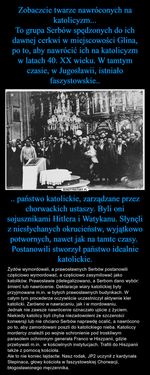 Zobaczcie twarze nawróconych na katolicyzm...
To grupa Serbów spędzonych do ich dawnej cerkwi w miejscowości Glina, po to, aby nawrócić ich na katolicyzm w latach 40. XX wieku. W tamtym czasie, w Jugosławii, istniało faszystowskie.. .. państwo katolickie, zarządzane przez chorwackich ustaszy. Byli oni sojusznikami Hitlera i Watykanu. Słynęli z niesłychanych okrucieństw, wyjątkowo potwornych, nawet jak na tamte czasy. 
Postanowili stworzył państwo idealnie katolickie.