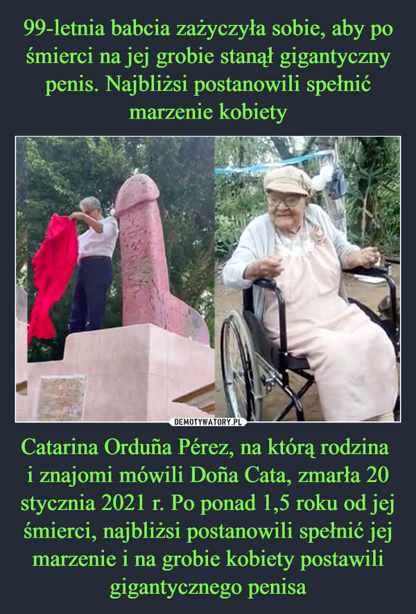 99-letnia babcia zażyczyła sobie, aby po śmierci na jej grobie stanął gigantyczny penis. Najbliżsi postanowili spełnić marzenie kobiety Catarina Orduña Pérez, na którą rodzina 
i znajomi mówili Doña Cata, zmarła 20 stycznia 2021 r. Po ponad 1,5 roku od jej śmierci, najbliżsi postanowili spełnić jej marzenie i na grobie kobiety postawili gigantycznego penisa