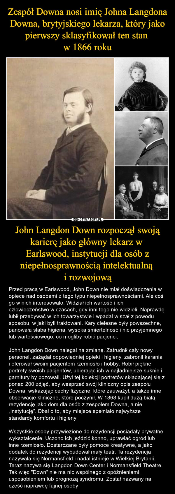 Zespół Downa nosi imię Johna Langdona Downa, brytyjskiego lekarza, który jako pierwszy sklasyfikował ten stan 
w 1866 roku John Langdon Down rozpoczął swoją karierę jako główny lekarz w 
Earlswood, instytucji dla osób z niepełnosprawnością intelektualną 
i rozwojową