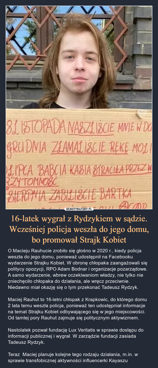 16-latek wygrał z Rydzykiem w sądzie. Wcześniej policja weszła do jego domu, bo promował Strajk Kobiet – O Macieju Rauhucie zrobiło się głośno w 2020 r., kiedy policja weszła do jego domu, ponieważ udostępnił na Facebooku wydarzenie Strajku Kobiet. W obronę chłopaka zaangażowali się politycy opozycji, RPO Adam Bodnar i organizacje pozarządowe. A samo wydarzenie, wbrew oczekiwaniom władzy, nie tylko nie zniechęciło chłopaka do działania, ale wręcz przeciwnie. Niedawno miał okazję się o tym przekonać Tadeusz Rydzyk.Maciej Rauhut to 16-letni chłopak z Krapkowic, do którego domu 2 lata temu weszła policja, ponieważ ten udostępniał informacje na temat Strajku Kobiet odbywającego się w jego miejscowości. Od tamtej pory Rauhut zajmuje się politycznym aktywizmem. Nastolatek pozwał fundację Lux Veritatis w sprawie dostępu do informacji publicznej i wygrał. W zarządzie fundacji zasiada Tadeusz Rydzyk.Teraz  Maciej planuje kolejne tego rodzaju działania, m.in. w sprawie transfobicznej aktywności influencerki Kayaszu 