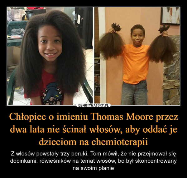 Chłopiec o imieniu Thomas Moore przez dwa lata nie ścinał włosów, aby oddać je dzieciom na chemioterapii – Z włosów powstały trzy peruki. Tom mówił, że nie przejmował się docinkami. rówieśników na temat włosów, bo był skoncentrowany na swoim planie 