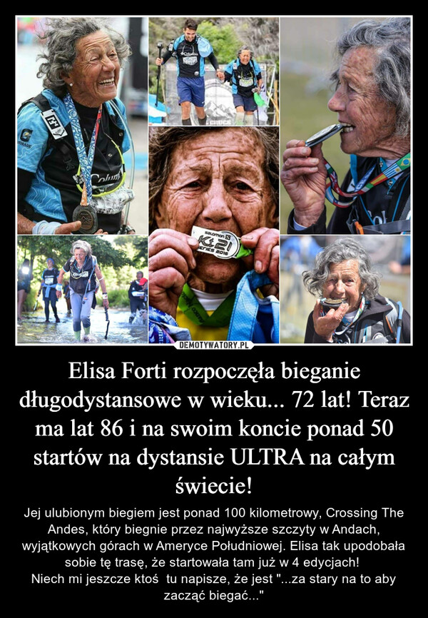 Elisa Forti rozpoczęła bieganie długodystansowe w wieku... 72 lat! Teraz ma lat 86 i na swoim koncie ponad 50 startów na dystansie ULTRA na całym świecie! – Jej ulubionym biegiem jest ponad 100 kilometrowy, Crossing The Andes, który biegnie przez najwyższe szczyty w Andach, wyjątkowych górach w Ameryce Południowej. Elisa tak upodobała sobie tę trasę, że startowała tam już w 4 edycjach! Niech mi jeszcze ktoś  tu napisze, że jest "...za stary na to aby zacząć biegać..." 