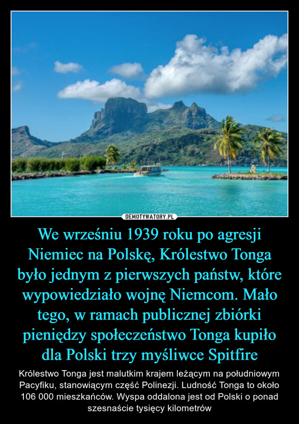 We wrześniu 1939 roku po agresji Niemiec na Polskę, Królestwo Tonga było jednym z pierwszych państw, które wypowiedziało wojnę Niemcom. Mało tego, w ramach publicznej zbiórki pieniędzy społeczeństwo Tonga kupiło dla Polski trzy myśliwce Spitfire – Królestwo Tonga jest malutkim krajem leżącym na południowym Pacyfiku, stanowiącym część Polinezji. Ludność Tonga to około 106 000 mieszkańców. Wyspa oddalona jest od Polski o ponad szesnaście tysięcy kilometrów 