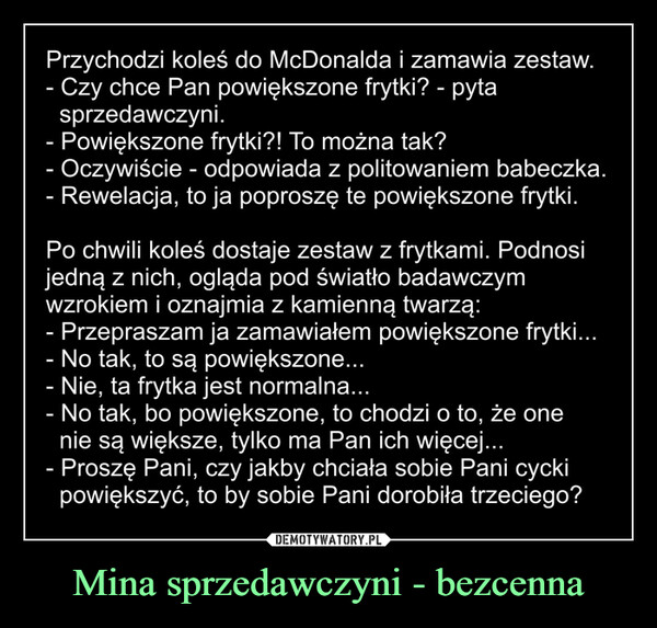 Mina sprzedawczyni - bezcenna –  Przychodzi koleś do McDonalda i zamawia zestawCzy chce Pan powiększone frytki? - pytasprzedawczyniPowiększone frytki?! To można takOczywiście - odpowiada z politowaniem babeczkaRewelacja, to ja poprosze te powiększone frytkiPo chwili koleś dostaje zestaw z frytkami. Podnosiiedna z nich, oglada pod Światro badawczymwzrokiem i oznajmia z kamienną twarząPrzepraszam ja zamawiałem powiększone frytkiNo tak, to są powiększoneNie, ta frytka jest normalnaNo tak, bo powiększone, to chodzi o to, że onenie są Większe, tylko ma Pan ich więceProszę Pani, czy jakby chciała sobie Pani cyckipowiekszyć, to by sobie Pani dorobiła trzeciego?