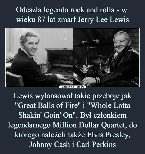 Odeszła legenda rock and rolla - w 
wieku 87 lat zmarł Jerry Lee Lewis Lewis wylansował takie przeboje jak "Great Balls of Fire'' i "Whole Lotta Shakin' Goin' On". Był członkiem legendarnego Million Dollar Quartet, do którego należeli także Elvis Presley, Johnny Cash i Carl Perkins