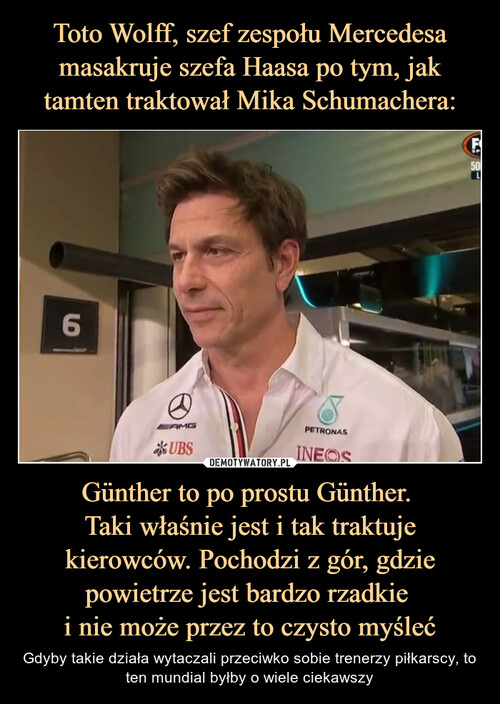 Toto Wolff, szef zespołu Mercedesa masakruje szefa Haasa po tym, jak tamten traktował Mika Schumachera: Günther to po prostu Günther. 
Taki właśnie jest i tak traktuje
 kierowców. Pochodzi z gór, gdzie 
powietrze jest bardzo rzadkie 
i nie może przez to czysto myśleć