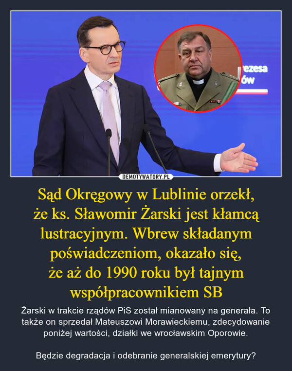 Sąd Okręgowy w Lublinie orzekł, że ks. Sławomir Żarski jest kłamcą lustracyjnym. Wbrew składanym poświadczeniom, okazało się, że aż do 1990 roku był tajnym współpracownikiem SB – Żarski w trakcie rządów PiS został mianowany na generała. To także on sprzedał Mateuszowi Morawieckiemu, zdecydowanie poniżej wartości, działki we wrocławskim Oporowie. Będzie degradacja i odebranie generalskiej emerytury? 