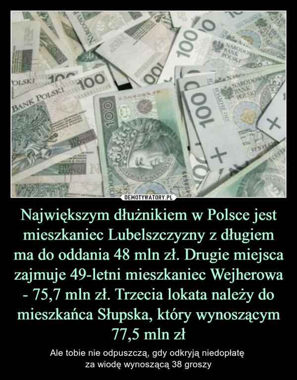 Największym dłużnikiem w Polsce jest mieszkaniec Lubelszczyzny z długiem ma do oddania 48 mln zł. Drugie miejsca zajmuje 49-letni mieszkaniec Wejherowa - 75,7 mln zł. Trzecia lokata należy do mieszkańca Słupska, który wynoszącym 77,5 mln zł – Ale tobie nie odpuszczą, gdy odkryją niedopłatę za wiodę wynoszącą 38 groszy 
