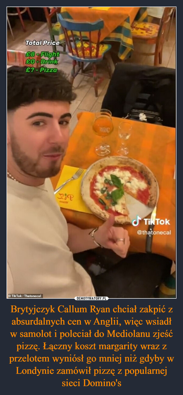 Brytyjczyk Callum Ryan chciał zakpić z absurdalnych cen w Anglii, więc wsiadł w samolot i poleciał do Mediolanu zjeść pizzę. Łączny koszt margarity wraz z przelotem wyniósł go mniej niż gdyby w Londynie zamówił pizzę z popularnej sieci Domino's –  