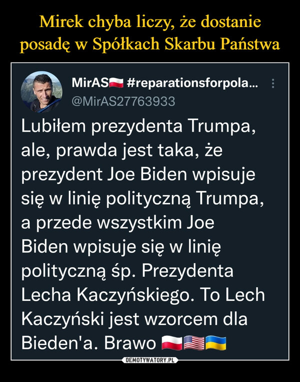  –  1"N MirAS'"'• #reparationsforpola... @MirAS27763933 Lubiłem prezydenta Trumpa, ale, prawda jest taka, że prezydent Joe Biden wpisuje się w linię polityczną Trumpa, a przede wszystkim Joe Biden wpisuje się w linię polityczną śp. Prezydenta Lecha Kaczyńskiego. To Lech Kaczyński jest wzorcem dla Bieden'a. Brawo "1110,