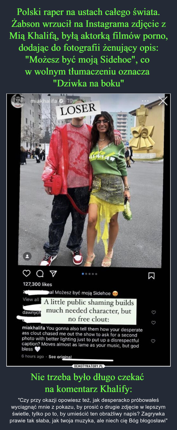 Polski raper na ustach całego świata. Żabson wrzucił na Instagrama zdjęcie z Mią Khalifą, byłą aktorką filmów porno, dodając do fotografii żenujący opis: "Możesz być moją Sidehoe", co 
w wolnym tłumaczeniu oznacza 
"Dziwka na boku" Nie trzeba było długo czekać 
na komentarz Khalify: