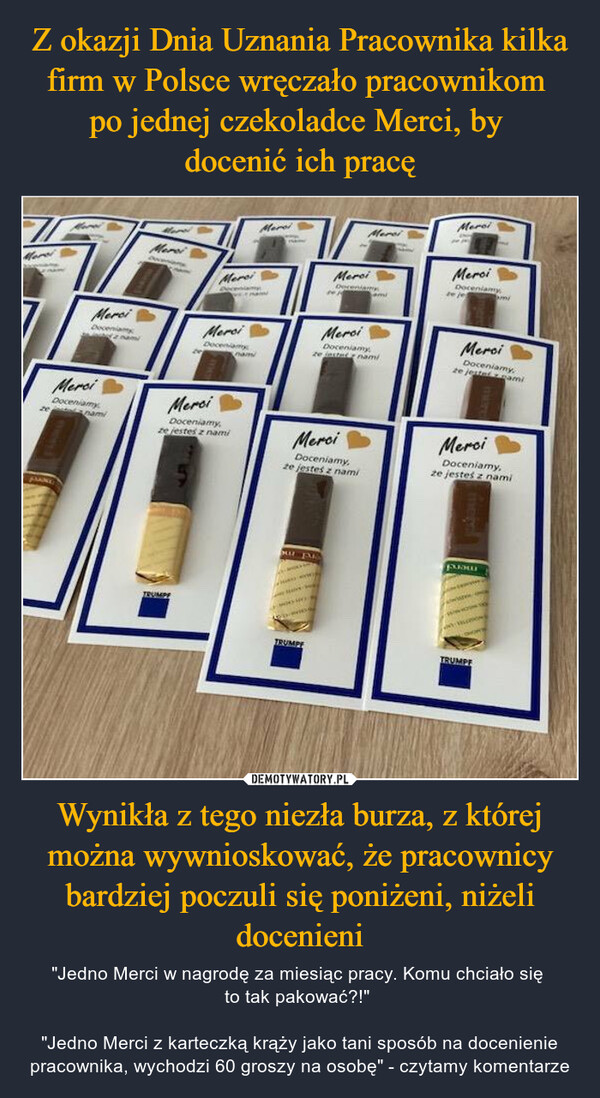 Z okazji Dnia Uznania Pracownika kilka firm w Polsce wręczało pracownikom 
po jednej czekoladce Merci, by 
docenić ich pracę Wynikła z tego niezła burza, z której można wywnioskować, że pracownicy bardziej poczuli się poniżeni, niżeli docenieni