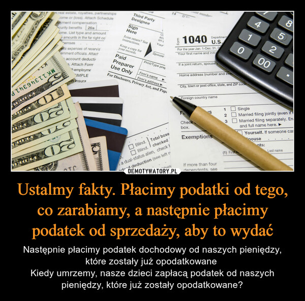 Ustalmy fakty. Płacimy podatki od tego, co zarabiamy, a następnie płacimy podatek od sprzedaży, aby to wydać – Następnie płacimy podatek dochodowy od naszych pieniędzy, które zostały już opodatkowane Kiedy umrzemy, nasze dzieci zapłacą podatek od naszych pieniędzy, które już zostały opodatkowane? RENS MAXOXHILLA AINUXPOHIHNXXANDFLOKNOSogoJιπε9πεττYWegMAY YANGTICINLX15i real estate, royalties, partnershipssome or (loss). Attach Scheduleloyment compensation20acurity benefitsome. List type and amountamounts in the far right conensesless expenses of reservisernment officials. AttachS08201account deductiAttach FormSTHILFE3.'f-employmeIMPLEth insuraDEOTCThird PartyDesigneeSignHereJoint return? Seeinstructions.Keep a copy foryour records.PaidPreparerUse Onlyacon aYourSpousePrint/Type pretBlind.Blind.Firm's nameFirm's address ►For Disclosure, Privacy Act, and PapTotal boxecheckeda dual-status alien, check tdard deduction (see left rd. Otherv14If liForm1040 U.S.For the year Jan. 1-Dec. 31, 2Your first name and initinumberIf a joint return, spouse'DepartmentHome address (number and streCity, town or post office, state, and ZIP code.FForeign country nameCheckbox.'SExemptionsIf more than fourdependents, see12(1) First n41085200SingleMarried filing jointly (even if cMarried filing separately. Enand full name here.nts:Yourself. If someone carDouseLast name