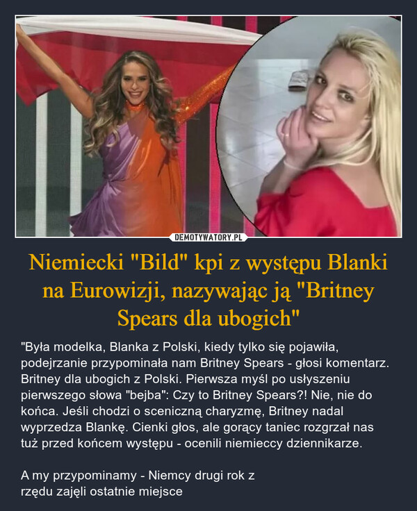 Niemiecki "Bild" kpi z występu Blanki na Eurowizji, nazywając ją "Britney Spears dla ubogich" – "Była modelka, Blanka z Polski, kiedy tylko się pojawiła, podejrzanie przypominała nam Britney Spears - głosi komentarz. Britney dla ubogich z Polski. Pierwsza myśl po usłyszeniu pierwszego słowa "bejba": Czy to Britney Spears?! Nie, nie do końca. Jeśli chodzi o sceniczną charyzmę, Britney nadal wyprzedza Blankę. Cienki głos, ale gorący taniec rozgrzał nas tuż przed końcem występu - ocenili niemieccy dziennikarze.A my przypominamy - Niemcy drugi rok z rzędu zajęli ostatnie miejsce 