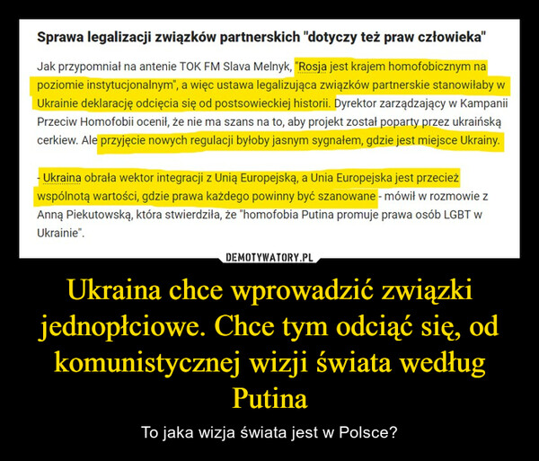 Ukraina chce wprowadzić związki jednopłciowe. Chce tym odciąć się, od komunistycznej wizji świata według Putina – To jaka wizja świata jest w Polsce? Sprawa legalizacji związków partnerskich "dotyczy też praw człowieka"Jak przypomniał na antenie TOK FM Slava Melnyk, "Rosja jest krajem homofobicznym napoziomie instytucjonalnym", a więc ustawa legalizująca związków partnerskie stanowiłaby wUkrainie deklarację odcięcia się od postsowieckiej historii. Dyrektor zarządzający w kampaniiPrzeciw Homofobii ocenił, że nie ma szans na to, aby projekt został poparty przez ukraińskącerkiew. Ale przyjęcie nowych regulacji byłoby jasnym sygnałem, gdzie jest miejsce Ukrainy.-Ukraina obrała wektor integracji z Unią Europejską, a Unia Europejska jest przecieżwspólnotą wartości, gdzie prawa każdego powinny być szanowane - mówił w rozmowie zAnną Piekutowską, która stwierdziła, że "homofobia Putina promuje prawa osób LGBT wUkrainie".