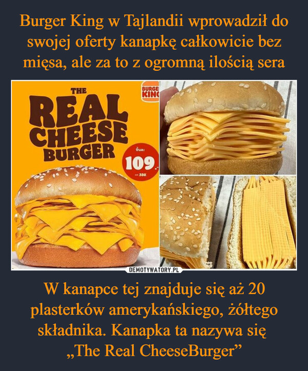 Burger King w Tajlandii wprowadził do swojej oferty kanapkę całkowicie bez mięsa, ale za to z ogromną ilością sera W kanapce tej znajduje się aż 20 plasterków amerykańskiego, żółtego składnika. Kanapka ta nazywa się 
„The Real CheeseBurger”