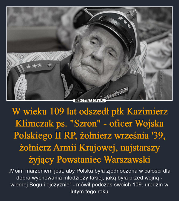 W wieku 109 lat odszedł płk Kazimierz Klimczak ps. "Szron" - oficer Wojska Polskiego II RP, żołnierz września '39, żołnierz Armii Krajowej, najstarszy żyjący Powstaniec Warszawski – „Moim marzeniem jest, aby Polska była zjednoczona w całości dla dobra wychowania młodzieży takiej, jaką była przed wojną - wiernej Bogu i ojczyźnie" - mówił podczas swoich 109. urodzin w lutym tego roku M