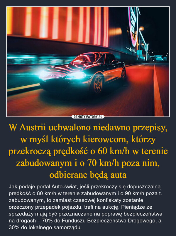W Austrii uchwalono niedawno przepisy, w myśl których kierowcom, którzy przekroczą prędkość o 60 km/h w terenie zabudowanym i o 70 km/h poza nim, odbierane będą auta – Jak podaje portal Auto-świat, jeśli przekroczy się dopuszczalną prędkość o 80 km/h w terenie zabudowanym i o 90 km/h poza t. zabudowanym, to zamiast czasowej konfiskaty zostanie orzeczony przepadek pojazdu, trafi na aukcję. Pieniądze ze sprzedaży mają być przeznaczane na poprawę bezpieczeństwa na drogach – 70% do Funduszu Bezpieczeństwa Drogowego, a 30% do lokalnego samorządu. 