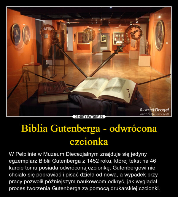 Biblia Gutenberga - odwrócona czcionka – W Pelplinie w Muzeum Diecezjalnym znajduje się jedyny egzemplarz Biblii Gutenberga z 1452 roku, której tekst na 46 karcie tomu posiada odwróconą czcionkę. Gutenbergowi nie chciało się poprawiać i pisać dzieła od nowa, a wypadek przy pracy pozwolił późniejszym naukowcom odkryć, jak wyglądał proces tworzenia Gutenberga za pomocą drukarskiej czcionki. Ruszaj w Droge!www.ruszajwdroge.pl