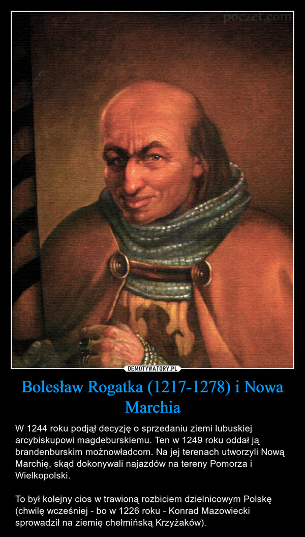 Bolesław Rogatka (1217-1278) i Nowa Marchia – W 1244 roku podjął decyzję o sprzedaniu ziemi lubuskiej arcybiskupowi magdeburskiemu. Ten w 1249 roku oddał ją brandenburskim możnowładcom. Na jej terenach utworzyli Nową Marchię, skąd dokonywali najazdów na tereny Pomorza i Wielkopolski.To był kolejny cios w trawioną rozbiciem dzielnicowym Polskę (chwilę wcześniej - bo w 1226 roku - Konrad Mazowiecki sprowadził na ziemię chełmińską Krzyżaków). poczet.com