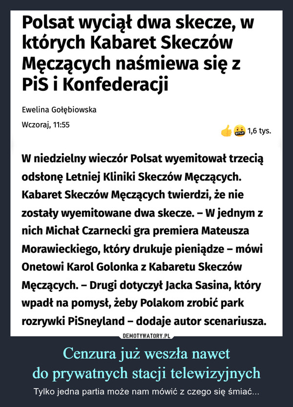 Cenzura już weszła nawetdo prywatnych stacji telewizyjnych – Tylko jedna partia może nam mówić z czego się śmiać... Polsat wyciął dwa skecze, wktórych Kabaret SkeczówMęczących naśmiewa się zPiS i KonfederacjiEwelina GołębiowskaWczoraj, 11:55@?%#!1,6 tys.W niedzielny wieczór Polsat wyemitował trzeciąodsłonę Letniej Kliniki Skeczów Męczących.Kabaret Skeczów Męczących twierdzi, że niezostały wyemitowane dwa skecze. - W jednym znich Michał Czarnecki gra premiera MateuszaMorawieckiego,który drukuje pieniądze – mówiOnetowi Karol Golonka z Kabaretu SkeczówMęczących. - Drugi dotyczył Jacka Sasina, którywpadł na pomysł, żeby Polakom zrobić parkrozrywki PiSneyland - dodaje autor scenariusza.