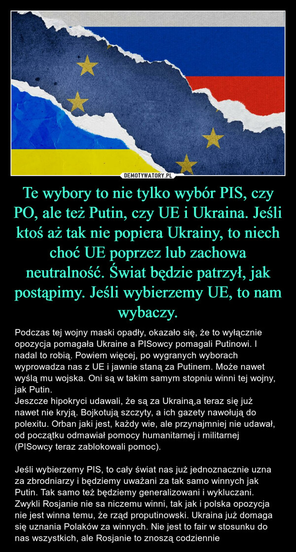 Te wybory to nie tylko wybór PIS, czy PO, ale też Putin, czy UE i Ukraina. Jeśli ktoś aż tak nie popiera Ukrainy, to niech choć UE poprzez lub zachowa neutralność. Świat będzie patrzył, jak postąpimy. Jeśli wybierzemy UE, to nam wybaczy.