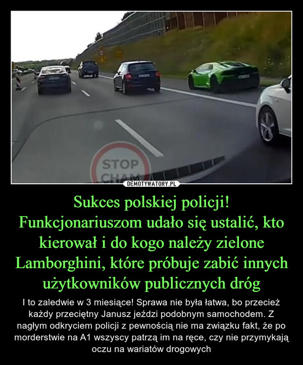 Sukces polskiej policji! Funkcjonariuszom udało się ustalić, kto kierował i do kogo należy zielone Lamborghini, które próbuje zabić innych użytkowników publicznych dróg – I to zaledwie w 3 miesiące! Sprawa nie była łatwa, bo przecież każdy przeciętny Janusz jeździ podobnym samochodem. Z nagłym odkryciem policji z pewnością nie ma związku fakt, że po morderstwie na A1 wszyscy patrzą im na ręce, czy nie przymykają oczu na wariatów drogowych STOPCHAM
