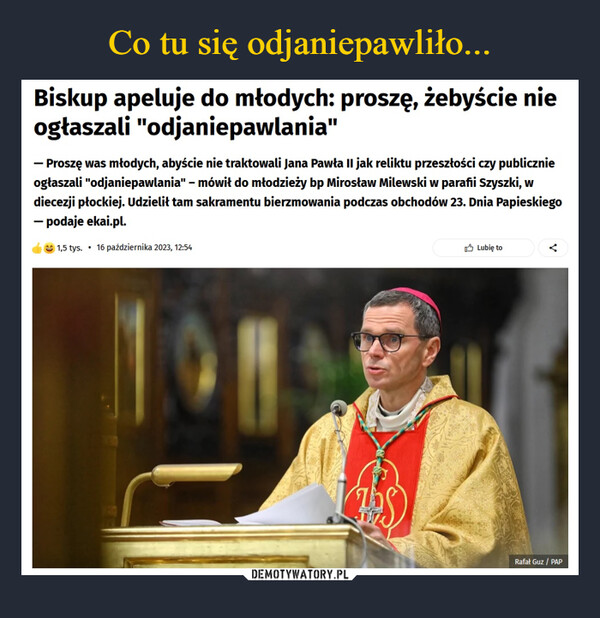  –  Biskup apeluje do młodych:proszę, żebyście nie ogłaszali"odjaniepawlania"Dzisiaj, 12:54f FACEBOOK X X-Proszę was młodych, abyście nie traktowali Jana Pawła II jak reliktuprzeszłości czy publicznie ogłaszali "odjaniepawlania" - mówił do młodzieży bpMirosław Milewski w parafii Szyszki, w diecezji płockiej. Udzielił tam sakramentubierzmowania podczas obchodów 23. Dnia Papieskiego - podaje ekai.pl.KOPIUJ LINKZb