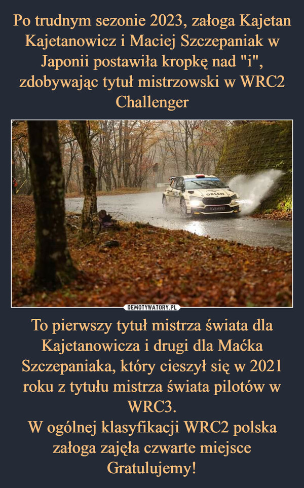 To pierwszy tytuł mistrza świata dla Kajetanowicza i drugi dla Maćka Szczepaniaka, który cieszył się w 2021 roku z tytułu mistrza świata pilotów w WRC3.W ogólnej klasyfikacji WRC2 polska załoga zajęła czwarte miejsceGratulujemy! –  ORLENKATO