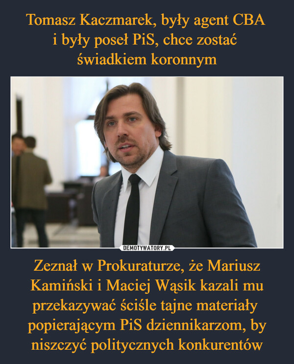 Tomasz Kaczmarek, były agent CBA 
i były poseł PiS, chce zostać 
świadkiem koronnym Zeznał w Prokuraturze, że Mariusz Kamiński i Maciej Wąsik kazali mu przekazywać ściśle tajne materiały  popierającym PiS dziennikarzom, by niszczyć politycznych konkurentów