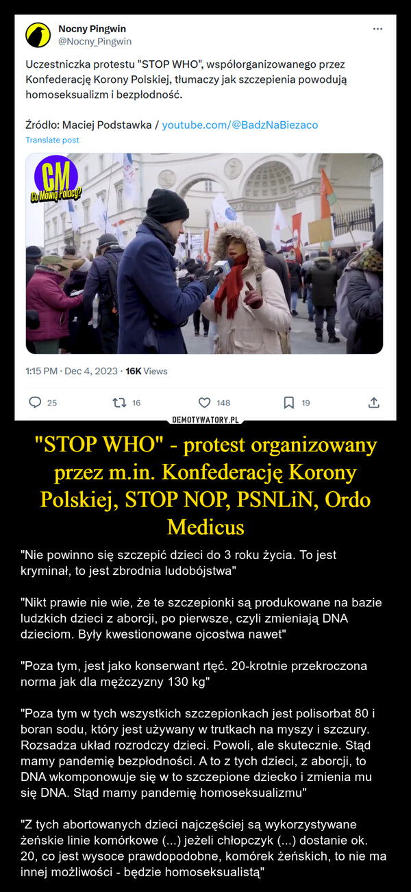 "STOP WHO" - protest organizowany przez m.in. Konfederację Korony Polskiej, STOP NOP, PSNLiN, Ordo Medicus – "Nie powinno się szczepić dzieci do 3 roku życia. To jest kryminał, to jest zbrodnia ludobójstwa""Nikt prawie nie wie, że te szczepionki są produkowane na bazie ludzkich dzieci z aborcji, po pierwsze, czyli zmieniają DNA dzieciom. Były kwestionowane ojcostwa nawet""Poza tym, jest jako konserwant rtęć. 20-krotnie przekroczona norma jak dla mężczyzny 130 kg""Poza tym w tych wszystkich szczepionkach jest polisorbat 80 i boran sodu, który jest używany w trutkach na myszy i szczury. Rozsadza układ rozrodczy dzieci. Powoli, ale skutecznie. Stąd mamy pandemię bezpłodności. A to z tych dzieci, z aborcji, to DNA wkomponowuje się w to szczepione dziecko i zmienia mu się DNA. Stąd mamy pandemię homoseksualizmu""Z tych abortowanych dzieci najczęściej są wykorzystywane żeńskie linie komórkowe (...) jeżeli chłopczyk (...) dostanie ok. 20, co jest wysoce prawdopodobne, komórek żeńskich, to nie ma innej możliwości - będzie homoseksualistą" Nocny Pingwin@Nocny_PingwinUczestniczka protestu "STOP WHO", współorganizowanego przezKonfederację Korony Polskiej, tłumaczy jak szczepienia powodująhomoseksualizm i bezpłodność.Źródło: Maciej Podstawka / youtube.com/@BadzNaBiezacoTranslate postCMCo Mowig Polacy?25SK1:15 PM. Dec 4, 2023 16K Views1614819