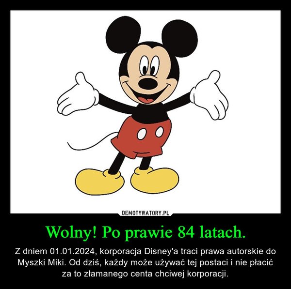 Wolny! Po prawie 84 latach. – Z dniem 01.01.2024, korporacja Disney'a traci prawa autorskie do Myszki Miki. Od dziś, każdy może używać tej postaci i nie płacić za to złamanego centa chciwej korporacji. 