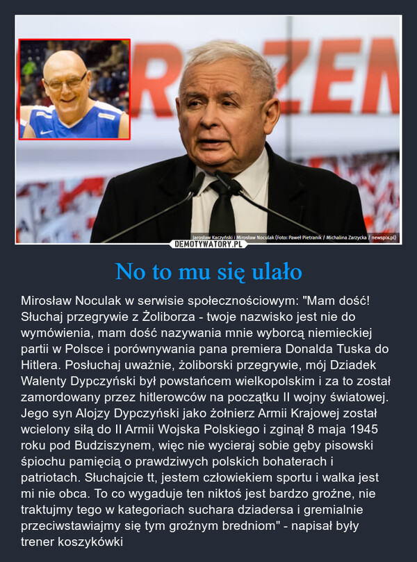 No to mu się ulało – Mirosław Noculak w serwisie społecznościowym: "Mam dość! Słuchaj przegrywie z Żoliborza - twoje nazwisko jest nie do wymówienia, mam dość nazywania mnie wyborcą niemieckiej partii w Polsce i porównywania pana premiera Donalda Tuska do Hitlera. Posłuchaj uważnie, żoliborski przegrywie, mój Dziadek Walenty Dypczyński był powstańcem wielkopolskim i za to został zamordowany przez hitlerowców na początku II wojny światowej. Jego syn Alojzy Dypczyński jako żołnierz Armii Krajowej został wcielony siłą do II Armii Wojska Polskiego i zginął 8 maja 1945 roku pod Budziszynem, więc nie wycieraj sobie gęby pisowski śpiochu pamięcią o prawdziwych polskich bohaterach i patriotach. Słuchajcie tt, jestem człowiekiem sportu i walka jest mi nie obca. To co wygaduje ten niktoś jest bardzo groźne, nie traktujmy tego w kategoriach suchara dziadersa i gremialnie przeciwstawiajmy się tym groźnym bredniom" - napisał były trener koszykówki ROZENJarosław Kaczyński i Mirosław Noculak (Foto: Paweł Pietranik / Michalina Zarzycka / newspix.pl)
