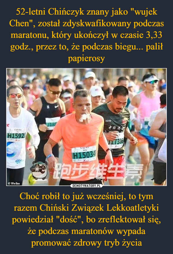 52-letni Chińczyk znany jako "wujek Chen", został zdyskwafikowany podczas maratonu, który ukończył w czasie 3,33 godz., przez to, że podczas biegu... palił papierosy Choć robił to już wcześniej, to tym razem Chiński Związek Lekkoatletyki powiedział "dość", bo zreflektował się, że podczas maratonów wypada promować zdrowy tryb życia
