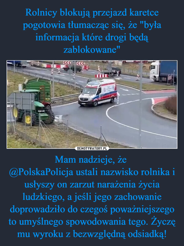 Mam nadzieje, że @PolskaPolicja ustali nazwisko rolnika i usłyszy on zarzut narażenia życia ludzkiego, a jeśli jego zachowanie doprowadziło do czegoś poważniejszego to umyślnego spowodowania tego. Życzę mu wyroku z bezwzględną odsiadką! –  14-1