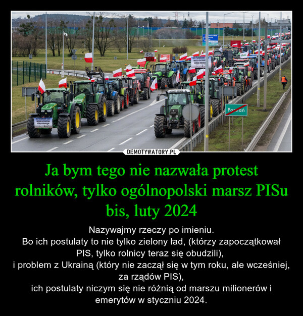 Ja bym tego nie nazwała protest rolników, tylko ogólnopolski marsz PISu bis, luty 2024 – Nazywajmy rzeczy po imieniu.Bo ich postulaty to nie tylko zielony ład, (którzy zapoczątkował PIS, tylko rolnicy teraz się obudzili), i problem z Ukrainą (który nie zaczął się w tym roku, ale wcześniej, za rządów PIS),ich postulaty niczym się nie różnią od marszu milionerów i emerytów w styczniu 2024. NIE POZWOLIMY ZEBYNASZA OJCOWIZNALEZALA ODLOGIEM1000FENDTNIE POZWOLIMYNASZA OJCOWILEŻALA ODLOGIwickePoian