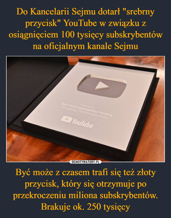 Do Kancelarii Sejmu dotarł "srebrny przycisk" YouTube w związku z osiągnięciem 100 tysięcy subskrybentów na oficjalnym kanale Sejmu Być może z czasem trafi się też złoty przycisk, który się otrzymuje po przekroczeniu miliona subskrybentów. Brakuje ok. 250 tysięcy