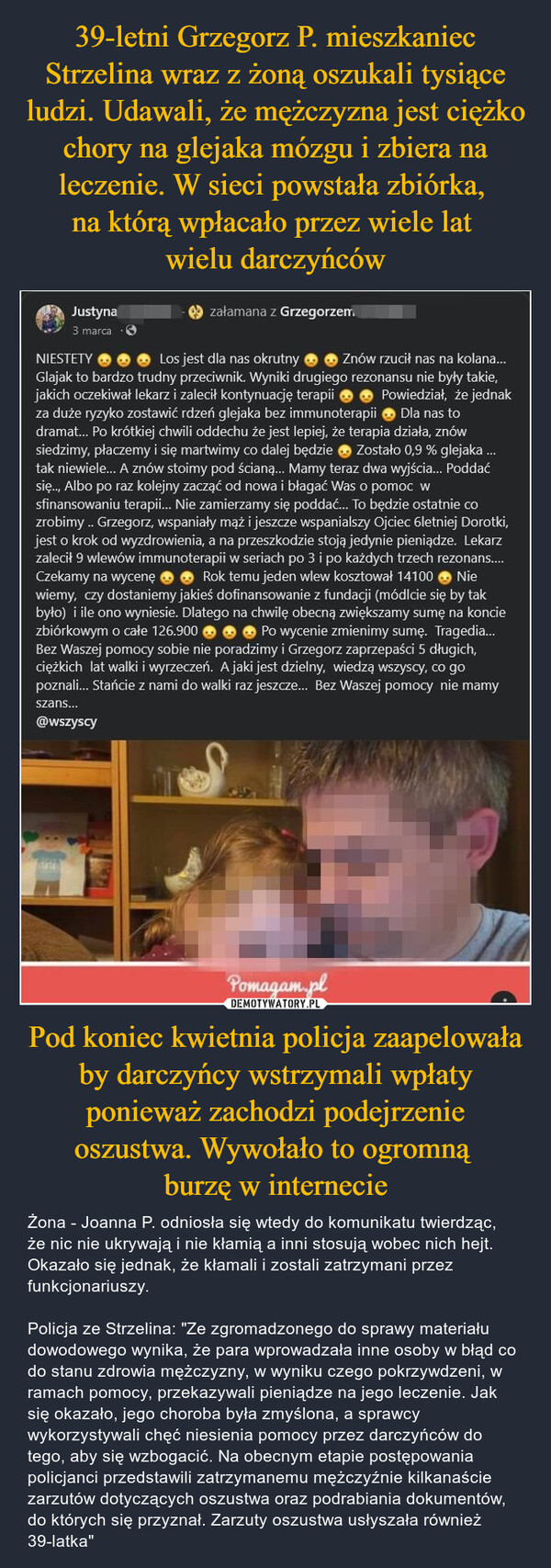 Pod koniec kwietnia policja zaapelowała by darczyńcy wstrzymali wpłaty ponieważ zachodzi podejrzenie oszustwa. Wywołało to ogromną burzę w internecie – Żona - Joanna P. odniosła się wtedy do komunikatu twierdząc, że nic nie ukrywają i nie kłamią a inni stosują wobec nich hejt. Okazało się jednak, że kłamali i zostali zatrzymani przez funkcjonariuszy. Policja ze Strzelina: "Ze zgromadzonego do sprawy materiału dowodowego wynika, że para wprowadzała inne osoby w błąd co do stanu zdrowia mężczyzny, w wyniku czego pokrzywdzeni, w ramach pomocy, przekazywali pieniądze na jego leczenie. Jak się okazało, jego choroba była zmyślona, a sprawcy wykorzystywali chęć niesienia pomocy przez darczyńców do tego, aby się wzbogacić. Na obecnym etapie postępowania policjanci przedstawili zatrzymanemu mężczyźnie kilkanaście zarzutów dotyczących oszustwa oraz podrabiania dokumentów, do których się przyznał. Zarzuty oszustwa usłyszała również 39-latka" Justyna3 marcazałamana z Grzegorzem.Znów rzucił nas na kolana...NIESTETYLos jest dla nas okrutnyGlajak to bardzo trudny przeciwnik. Wyniki drugiego rezonansu nie były takie,jakich oczekiwał lekarz i zalecił kontynuację terapiiPowiedział, że jednakza duże ryzyko zostawić rdzeń glejaka bez immunoterapii ◆ Dla nas todramat... Po krótkiej chwili oddechu że jest lepiej, że terapia działa, znówsiedzimy, płaczemy i się martwimy co dalej będzie Zostało 0,9 % glejaka ...tak niewiele... A znów stoimy pod ścianą... Mamy teraz dwa wyjścia... Poddaćsię... Albo po raz kolejny zacząć od nowa i błagać Was o pomoc wsfinansowaniu terapii... Nie zamierzamy się poddać... To będzie ostatnie cozrobimy.. Grzegorz, wspaniały mąż i jeszcze wspanialszy Ojciec 6letniej Dorotki,jest o krok od wyzdrowienia, a na przeszkodzie stoją jedynie pieniądze. Lekarzzalecił 9 wlewów immunoterapii w seriach po 3 i po każdych trzech rezonans....Czekamy na wycenę Rok temu jeden wlew kosztował 14100 Niewiemy, czy dostaniemy jakieś dofinansowanie z fundacji (módlcie się by takbyło) i ile ono wyniesie. Dlatego na chwilę obecną zwiększamy sumę na konciezbiórkowym o całe 126.900◆ Po wycenie zmienimy sumę. Tragedia...Bez Waszej pomocy sobie nie poradzimy i Grzegorz zaprzepaści 5 długich,ciężkich lat walki i wyrzeczeń. A jaki jest dzielny, wiedzą wszyscy, co gopoznali... Stańcie z nami do walki raz jeszcze... Bez Waszej pomocy nie mamyszans...@wszyscyPomagam.pl